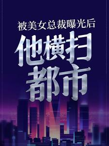 完结版《被美女总裁曝光后，他横扫都市》章节目录在线阅读