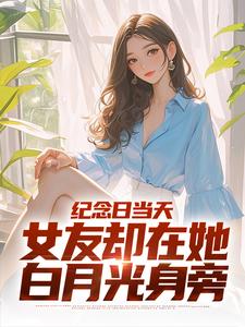 纪念日当天，女友却在她白月光身旁完整版小说，纪念日当天，女友却在她白月光身旁免费阅读