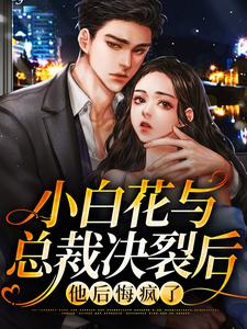 完结版《小白花与总裁决裂后，他后悔疯了》章节阅读